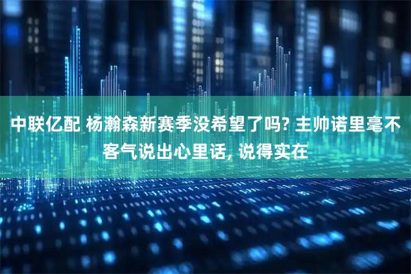 中联亿配 杨瀚森新赛季没希望了吗? 主帅诺里毫不客气说出心里话, 说得实在