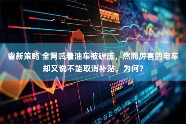 睿新策略 全网喊着油车被碾压，然而厉害的电车却又说不能取消补贴，为何？