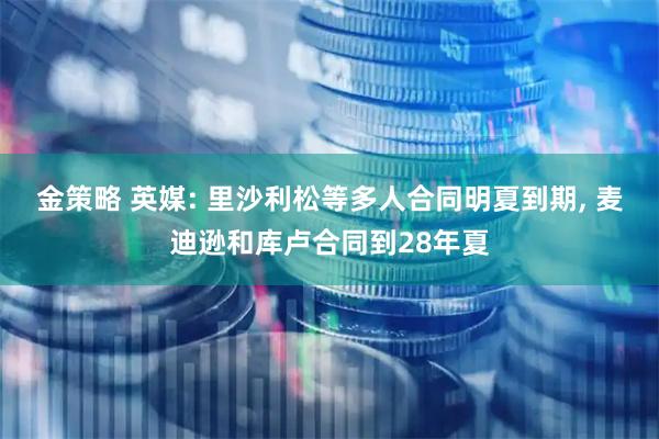 金策略 英媒: 里沙利松等多人合同明夏到期, 麦迪逊和库卢合同到28年夏