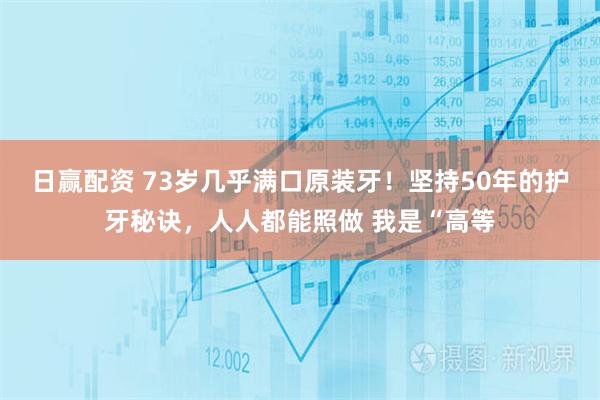 日赢配资 73岁几乎满口原装牙！坚持50年的护牙秘诀，人人都能照做 我是“高等
