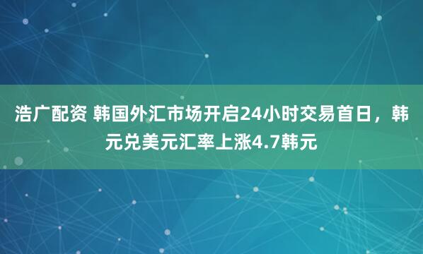 浩广配资 韩国外汇市场开启24小时交易首日，韩元兑美元汇率上涨4.7韩元