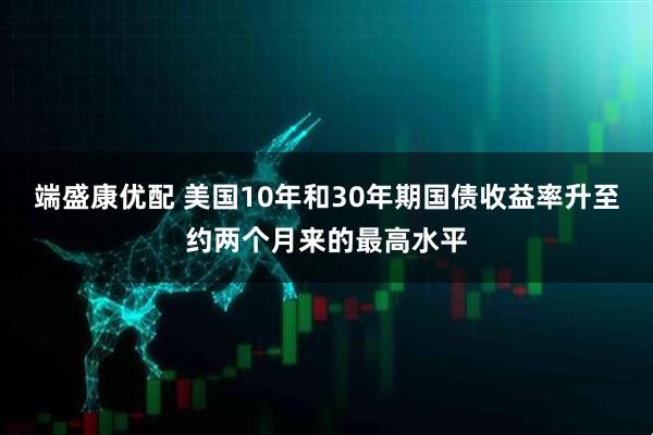 端盛康优配 美国10年和30年期国债收益率升至约两个月来的最高水平