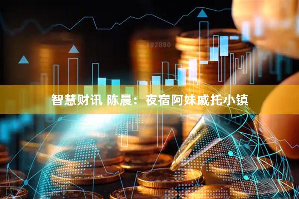 智慧财讯 陈晨：夜宿阿妹戚托小镇
