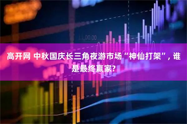高开网 中秋国庆长三角夜游市场“神仙打架”, 谁是最终赢家?